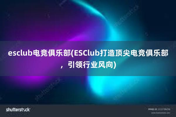 esclub电竞俱乐部(ESClub打造顶尖电竞俱乐部，引领行业风向)