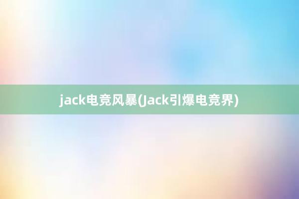 jack电竞风暴(Jack引爆电竞界)