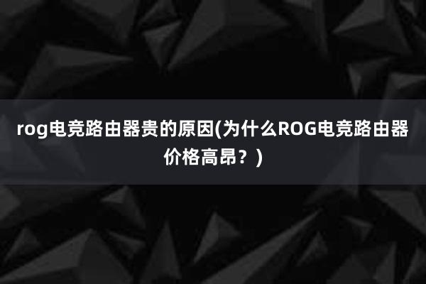 rog电竞路由器贵的原因(为什么ROG电竞路由器价格高昂？)