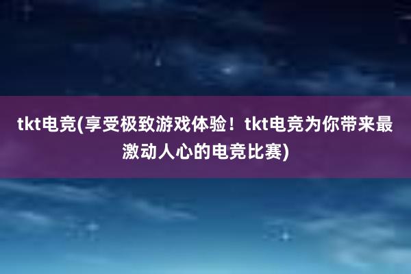 tkt电竞(享受极致游戏体验！tkt电竞为你带来最激动人心的电竞比赛)