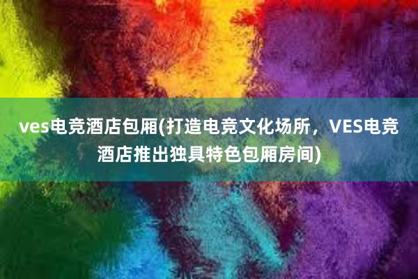 ves电竞酒店包厢(打造电竞文化场所，VES电竞酒店推出独具特色包厢房间)