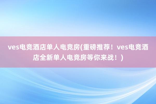 ves电竞酒店单人电竞房(重磅推荐！ves电竞酒店全新单人电竞房等你来战！)