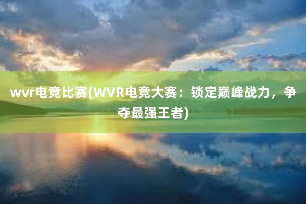 wvr电竞比赛(WVR电竞大赛：锁定巅峰战力，争夺最强王者)