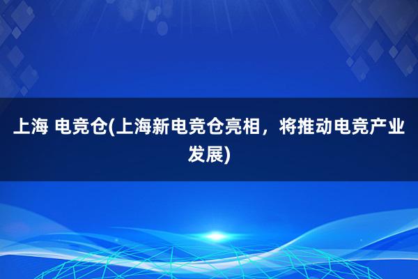 上海 电竞仓(上海新电竞仓亮相，将推动电竞产业发展)