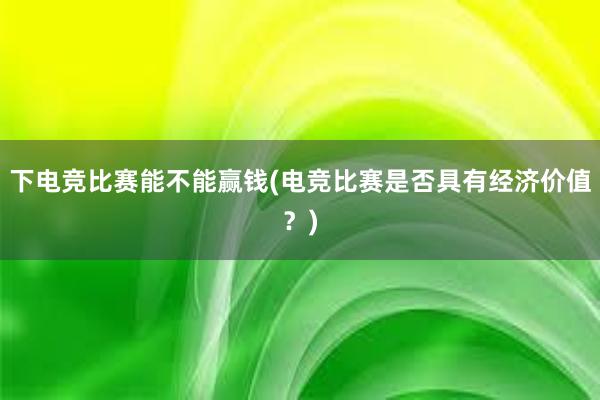 下电竞比赛能不能赢钱(电竞比赛是否具有经济价值？)