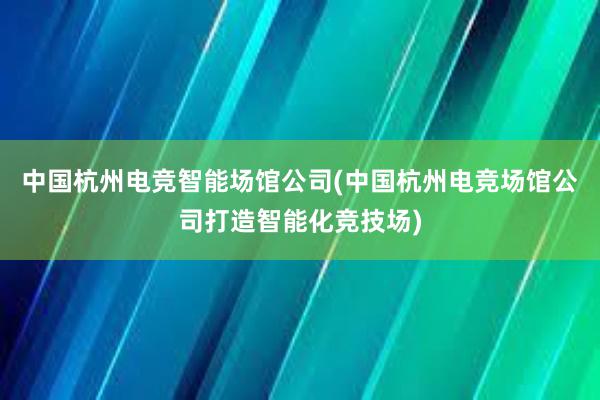 中国杭州电竞智能场馆公司(中国杭州电竞场馆公司打造智能化竞技场)