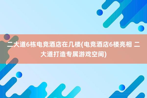 二大道6栋电竞酒店在几楼(电竞酒店6楼亮相 二大道打造专属游戏空间)