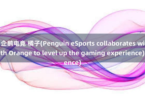 企鹅电竞 橘子(Penguin eSports collaborates with Orange to level up the gaming experience)