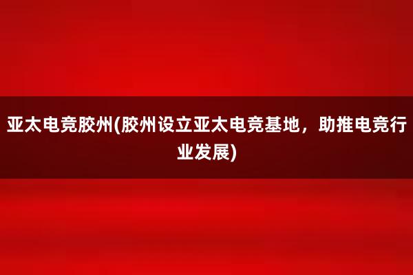 亚太电竞胶州(胶州设立亚太电竞基地，助推电竞行业发展)