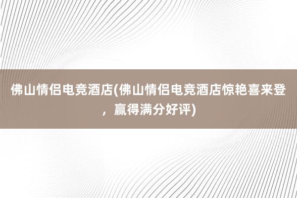 佛山情侣电竞酒店(佛山情侣电竞酒店惊艳喜来登，赢得满分好评)