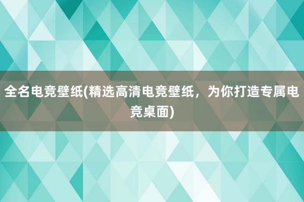 全名电竞壁纸(精选高清电竞壁纸，为你打造专属电竞桌面)