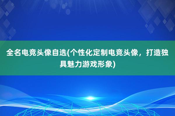 全名电竞头像自选(个性化定制电竞头像，打造独具魅力游戏形象)