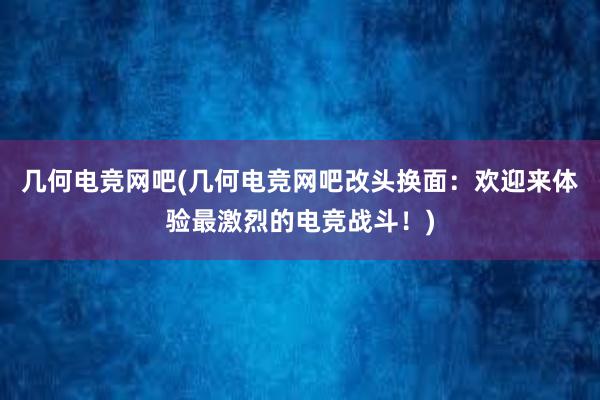 几何电竞网吧(几何电竞网吧改头换面：欢迎来体验最激烈的电竞战斗！)