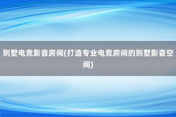 别墅电竞影音房间(打造专业电竞房间的别墅影音空间)