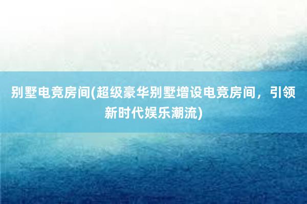 别墅电竞房间(超级豪华别墅增设电竞房间，引领新时代娱乐潮流)