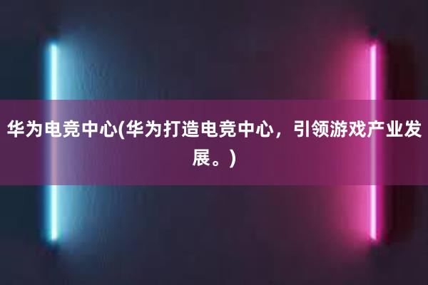 华为电竞中心(华为打造电竞中心，引领游戏产业发展。)