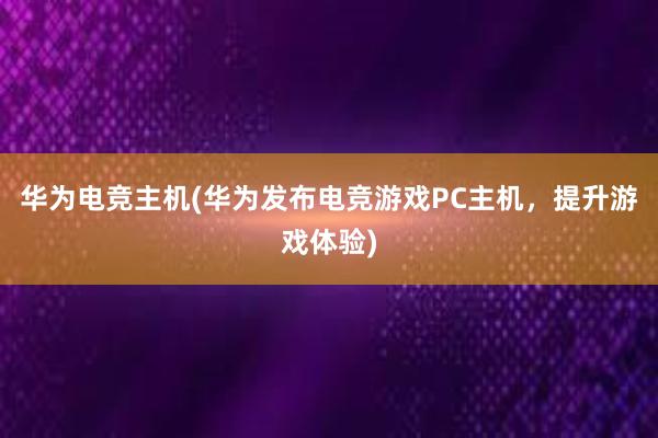 华为电竞主机(华为发布电竞游戏PC主机，提升游戏体验)