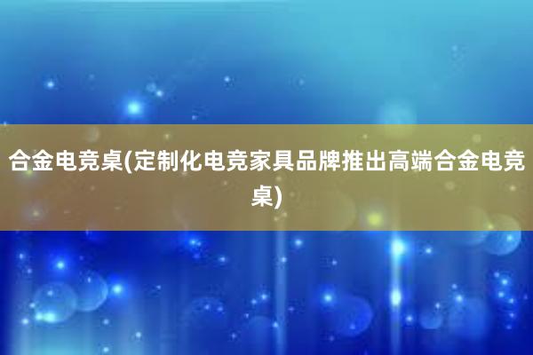 合金电竞桌(定制化电竞家具品牌推出高端合金电竞桌)