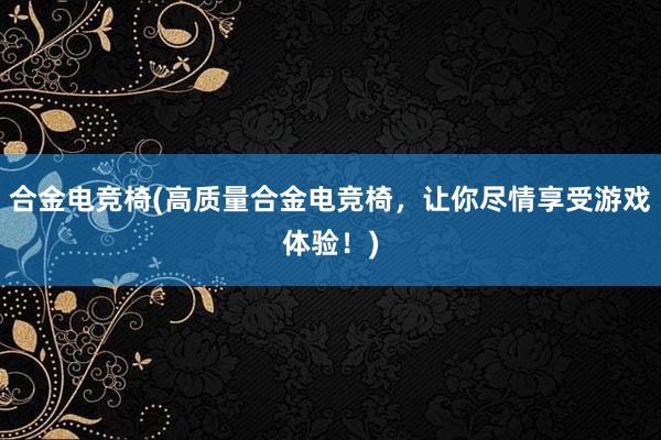 合金电竞椅(高质量合金电竞椅，让你尽情享受游戏体验！)