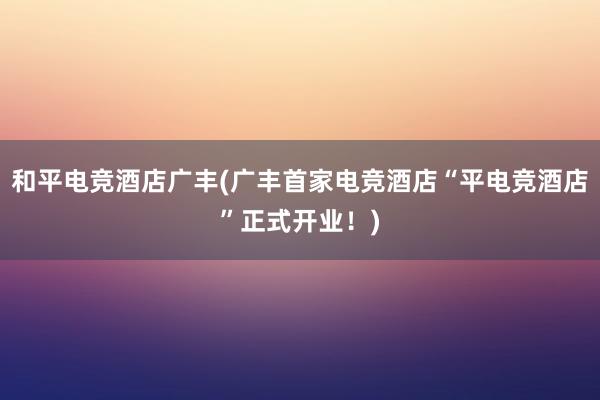 和平电竞酒店广丰(广丰首家电竞酒店“平电竞酒店”正式开业！)