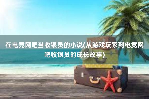 在电竞网吧当收银员的小说(从游戏玩家到电竞网吧收银员的成长故事)