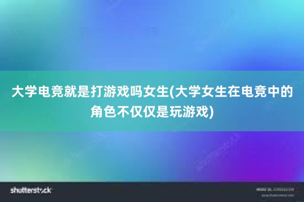 大学电竞就是打游戏吗女生(大学女生在电竞中的角色不仅仅是玩游戏)