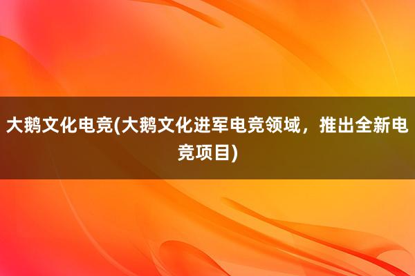 大鹅文化电竞(大鹅文化进军电竞领域，推出全新电竞项目)