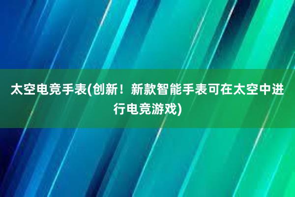 太空电竞手表(创新！新款智能手表可在太空中进行电竞游戏)