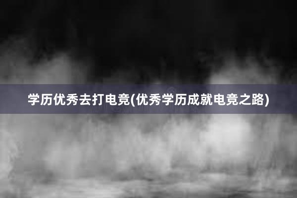 学历优秀去打电竞(优秀学历成就电竞之路)