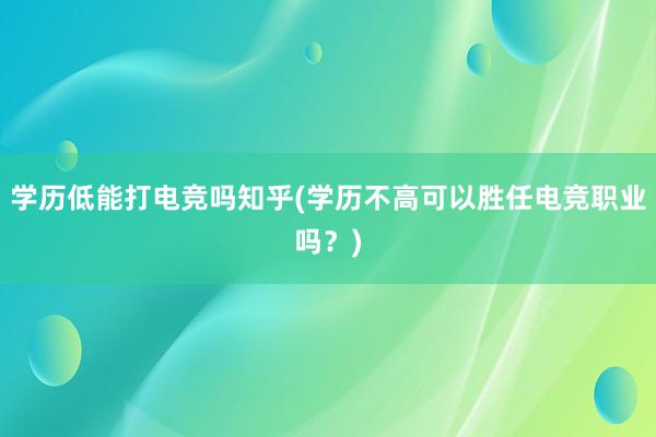 学历低能打电竞吗知乎(学历不高可以胜任电竞职业吗？)