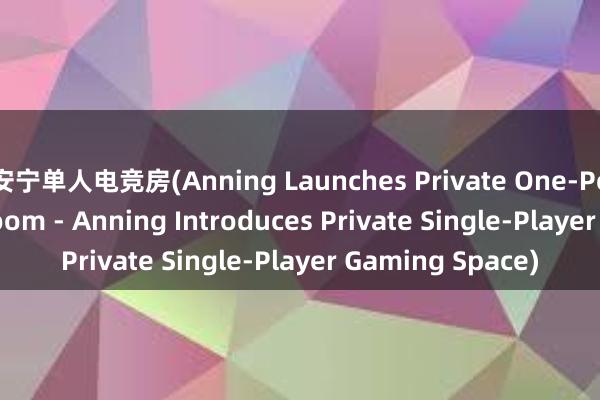 安宁单人电竞房(Anning Launches Private One-Person Esports Room - Anning Introduces Private Single-Player Gaming Space)