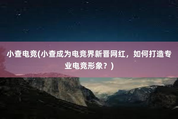 小查电竞(小查成为电竞界新晋网红，如何打造专业电竞形象？)