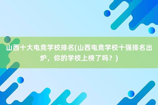 山西十大电竞学校排名(山西电竞学校十强排名出炉，你的学校上榜了吗？)