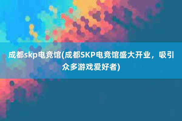 成都skp电竞馆(成都SKP电竞馆盛大开业，吸引众多游戏爱好者)