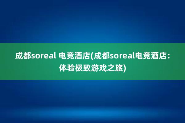 成都soreal 电竞酒店(成都soreal电竞酒店：体验极致游戏之旅)