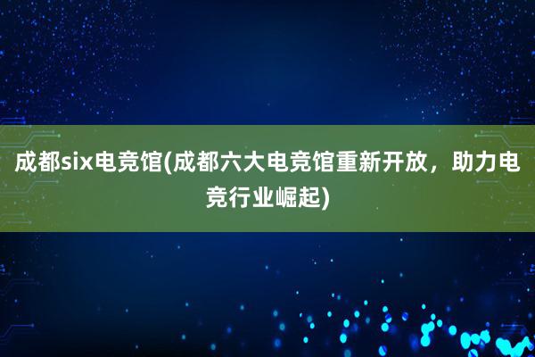 成都six电竞馆(成都六大电竞馆重新开放，助力电竞行业崛起)