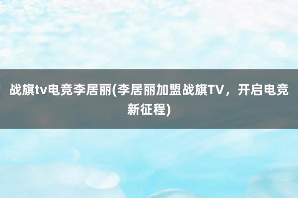 战旗tv电竞李居丽(李居丽加盟战旗TV，开启电竞新征程)