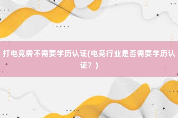 打电竞需不需要学历认证(电竞行业是否需要学历认证？)