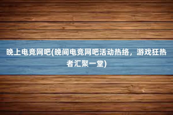 晚上电竞网吧(晚间电竞网吧活动热络，游戏狂热者汇聚一堂)