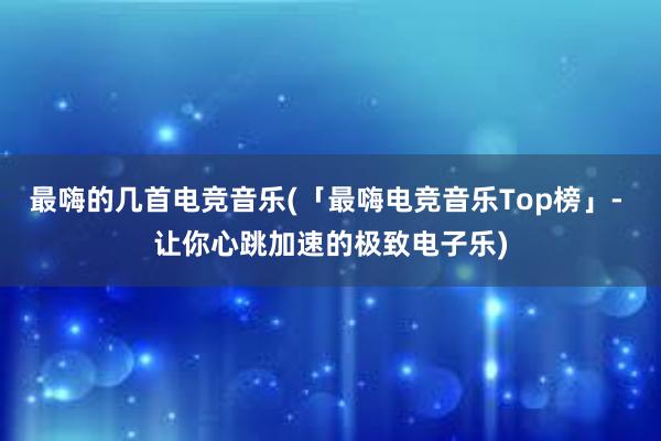 最嗨的几首电竞音乐(「最嗨电竞音乐Top榜」- 让你心跳加速的极致电子乐)