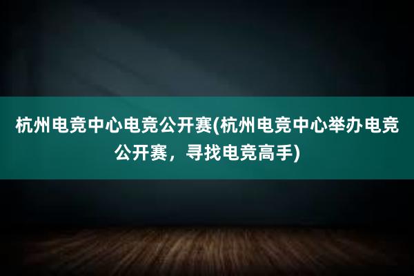 杭州电竞中心电竞公开赛(杭州电竞中心举办电竞公开赛，寻找电竞高手)