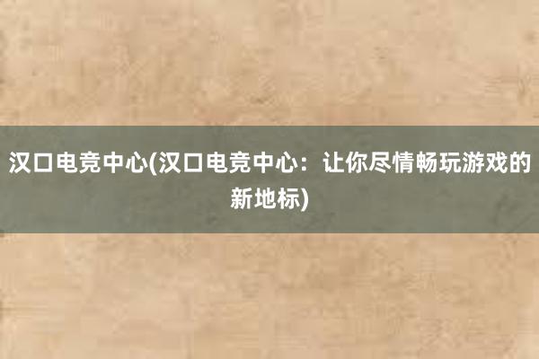 汉口电竞中心(汉口电竞中心：让你尽情畅玩游戏的新地标)