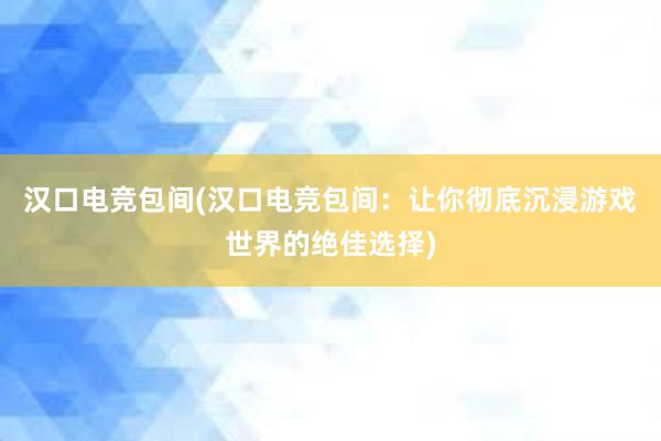 汉口电竞包间(汉口电竞包间：让你彻底沉浸游戏世界的绝佳选择)