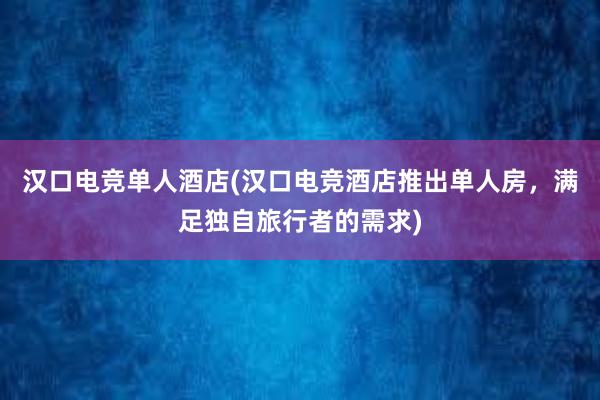 汉口电竞单人酒店(汉口电竞酒店推出单人房，满足独自旅行者的需求)