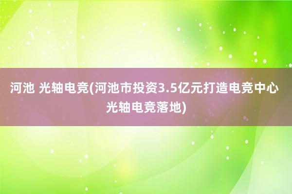 河池 光轴电竞(河池市投资3.5亿元打造电竞中心 光轴电竞落地)