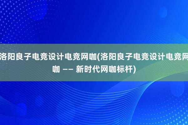 洛阳良子电竞设计电竞网咖(洛阳良子电竞设计电竞网咖 —— 新时代网咖标杆)