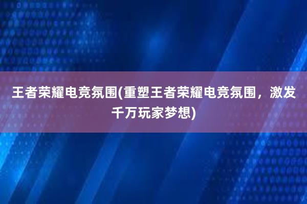 王者荣耀电竞氛围(重塑王者荣耀电竞氛围，激发千万玩家梦想)