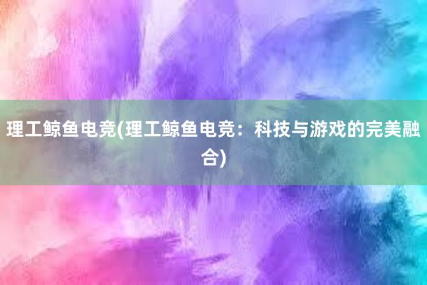 理工鲸鱼电竞(理工鲸鱼电竞：科技与游戏的完美融合)