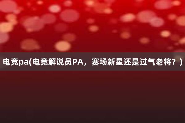 电竞pa(电竞解说员PA，赛场新星还是过气老将？)