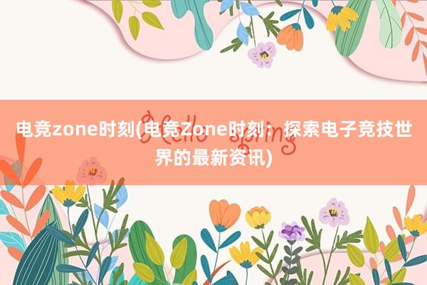 电竞zone时刻(电竞Zone时刻：探索电子竞技世界的最新资讯)